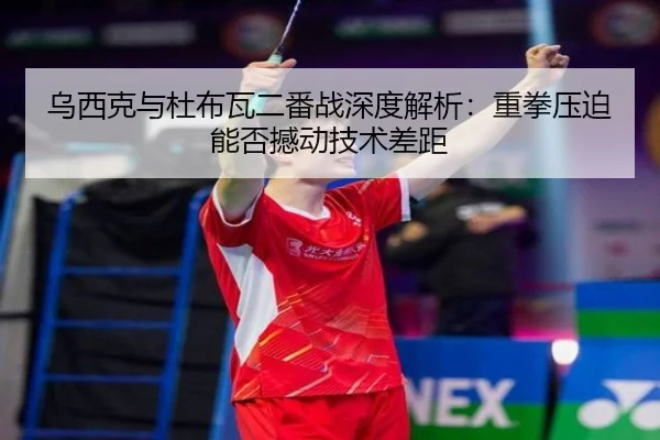 乌西克与杜布瓦二番战深度解析：重拳压迫能否撼动技术差距
